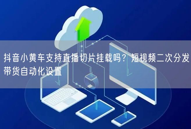 抖音小黄车支持直播切片挂载吗？短视频二次分发带货自动化设置