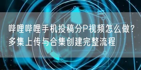 哔哩哔哩手机投稿分P视频怎么做？多集上传与合集创建完整流程