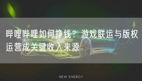 哔哩哔哩如何挣钱？游戏联运与版权运营成关键收入来源