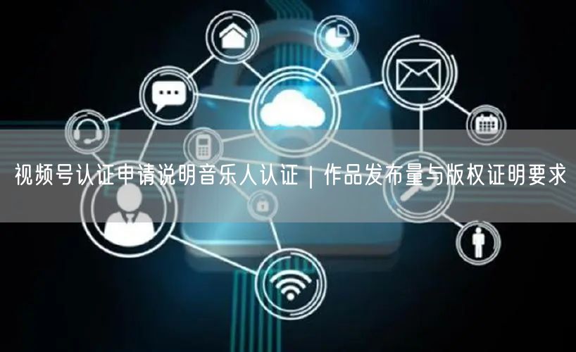 视频号认证申请说明音乐人认证｜作品发布量与版权证明要求