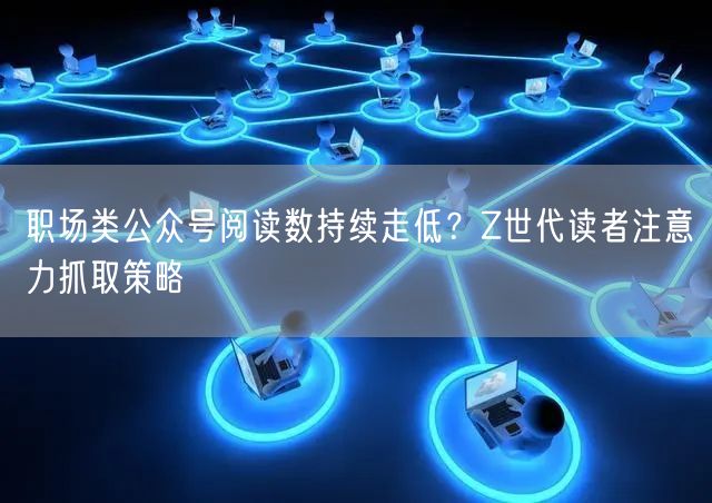 职场类公众号阅读数持续走低？Z世代读者注意力抓取策略