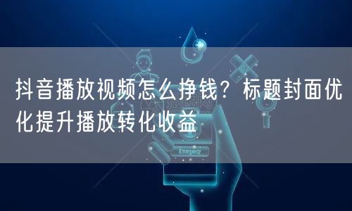 抖音播放视频怎么挣钱？标题封面优化提升播放转化收益