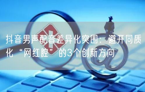 抖音男声配音差异化突围：避开同质化“网红腔”的3个创新方向