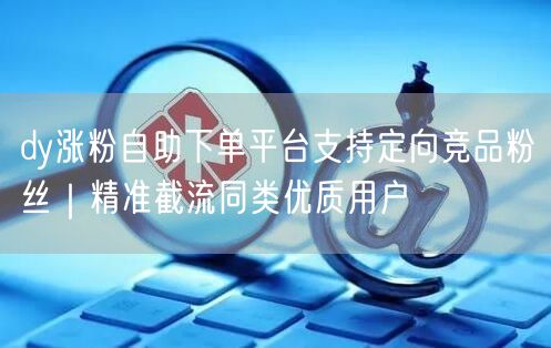 dy涨粉自助下单平台支持定向竞品粉丝｜精准截流同类优质用户