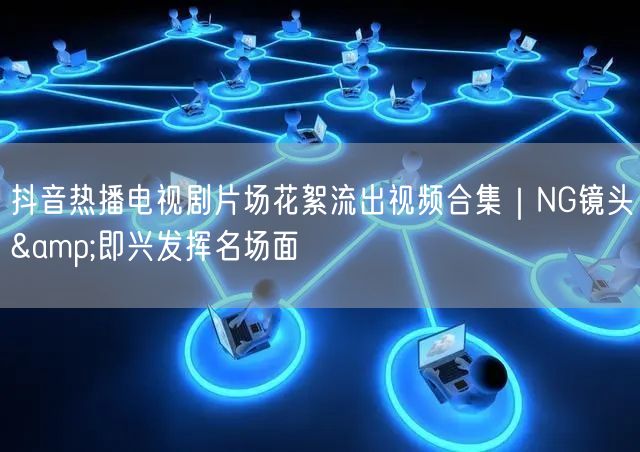 抖音热播电视剧片场花絮流出视频合集｜NG镜头&即兴发挥名场面