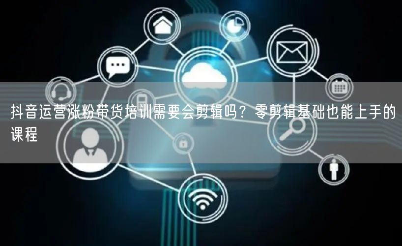 抖音运营涨粉带货培训需要会剪辑吗？零剪辑基础也能上手的课程