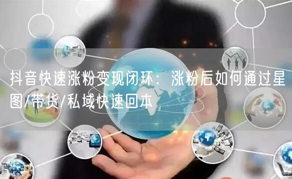 抖音快速涨粉变现闭环：涨粉后如何通过星图/带货/私域快速回本