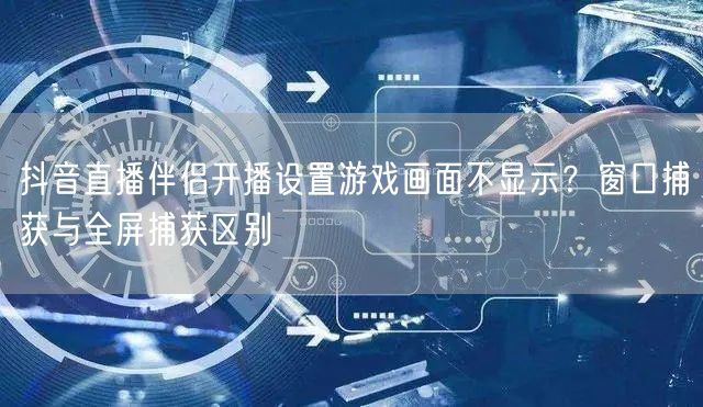 抖音直播伴侣开播设置游戏画面不显示？窗口捕获与全屏捕获区别