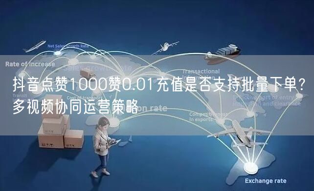 抖音点赞1000赞0.01充值是否支持批量下单？多视频协同运营策略