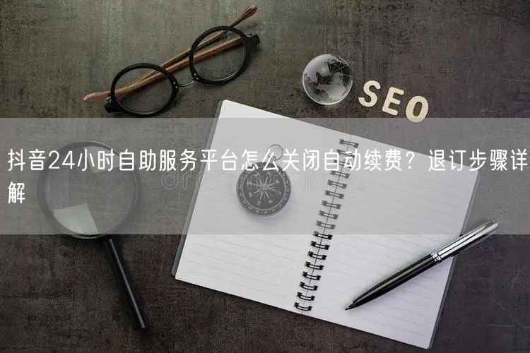 抖音24小时自助服务平台怎么关闭自动续费？退订步骤详解