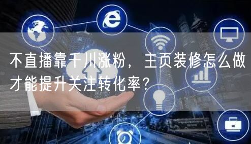 不直播靠千川涨粉，主页装修怎么做才能提升关注转化率？