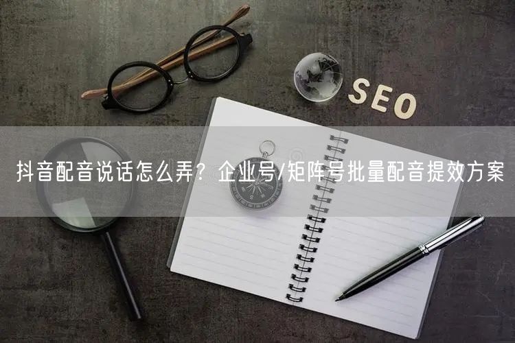 抖音配音说话怎么弄？企业号/矩阵号批量配音提效方案