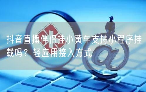 抖音直播伴侣挂小黄车支持小程序挂载吗？轻应用接入方式