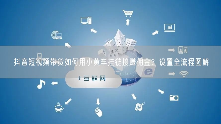抖音短视频带货如何用小黄车挂链接赚佣金？设置全流程图解