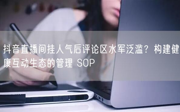 抖音直播间挂人气后评论区水军泛滥？构建健康互动生态的管理 SOP
