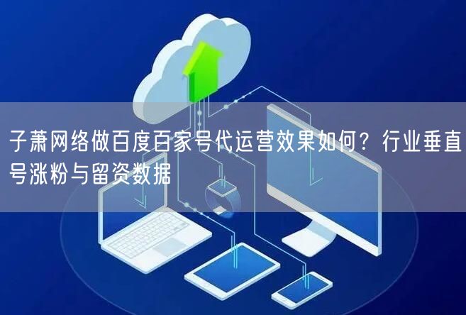 子萧网络做百度百家号代运营效果如何？行业垂直号涨粉与留资数据