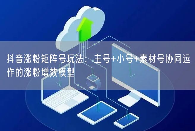抖音涨粉矩阵号玩法：主号+小号+素材号协同运作的涨粉增效模型