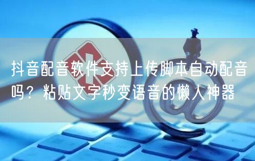 抖音配音软件支持上传脚本自动配音吗？粘贴文字秒变语音的懒人神器