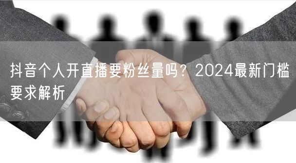 抖音个人开直播要粉丝量吗？2024最新门槛要求解析