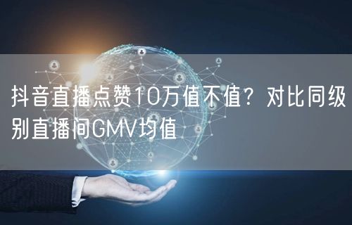 抖音直播点赞10万值不值？对比同级别直播间GMV均值