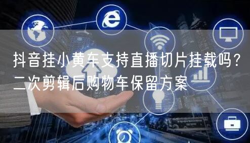 抖音挂小黄车支持直播切片挂载吗？二次剪辑后购物车保留方案