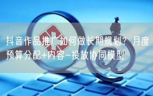 抖音作品推广如何做长期规划？月度预算分配+内容-投放协同模型