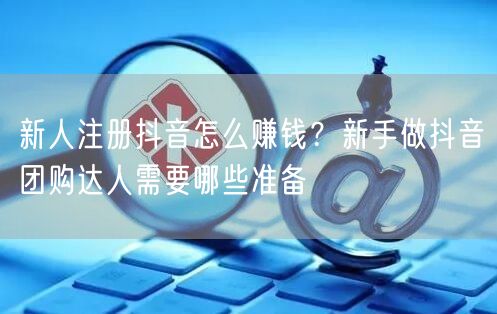 新人注册抖音怎么赚钱？新手做抖音团购达人需要哪些准备
