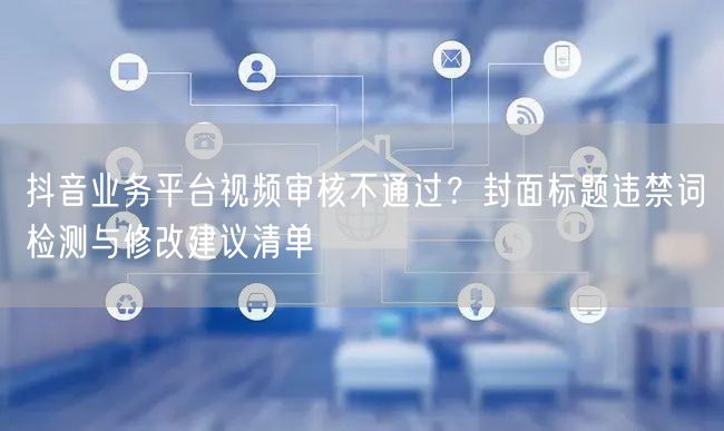 抖音业务平台视频审核不通过？封面标题违禁词检测与修改建议清单