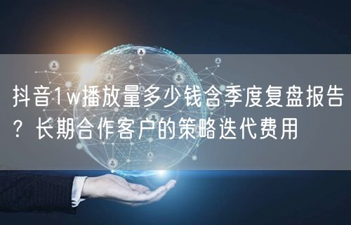 抖音1w播放量多少钱含季度复盘报告？长期合作客户的策略迭代费用
