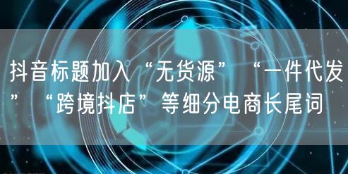 抖音标题加入“无货源”“一件代发”“跨境抖店”等细分电商长尾词