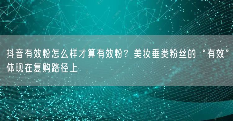抖音有效粉怎么样才算有效粉？美妆垂类粉丝的“有效”体现在复购路径上