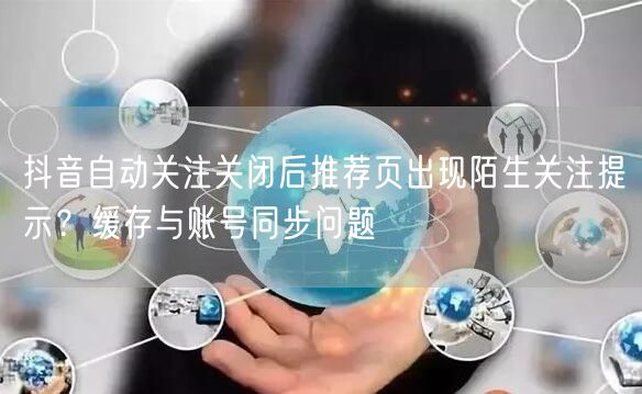 抖音自动关注关闭后推荐页出现陌生关注提示？缓存与账号同步问题
