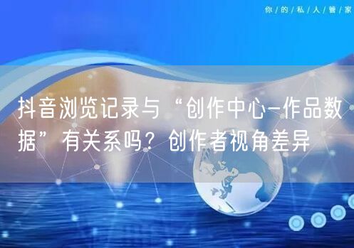 抖音浏览记录与“创作中心-作品数据”有关系吗？创作者视角差异