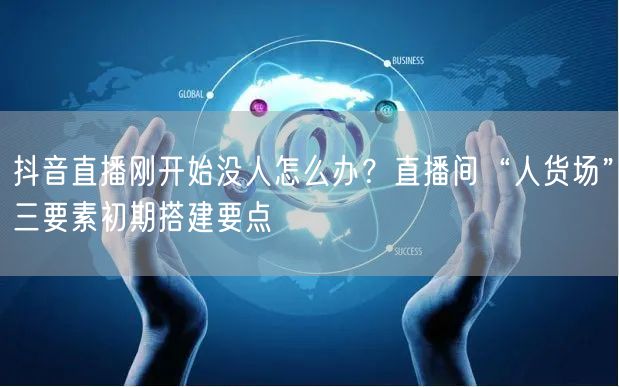 抖音直播刚开始没人怎么办？直播间“人货场”三要素初期搭建要点