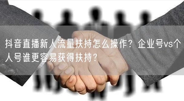 抖音直播新人流量扶持怎么操作？企业号vs个人号谁更容易获得扶持？