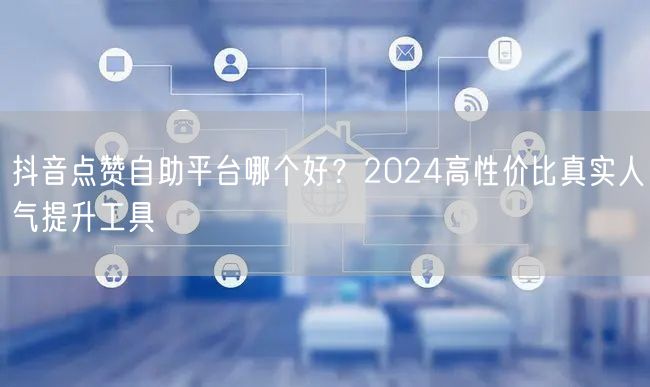 抖音点赞自助平台哪个好？2024高性价比真实人气提升工具